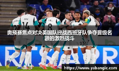 奥预赛焦点对决英国队迎战西班牙队争夺晋级名额的激烈战斗