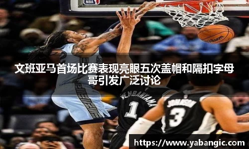 文班亚马首场比赛表现亮眼五次盖帽和隔扣字母哥引发广泛讨论