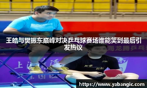 王皓与樊振东巅峰对决乒乓球赛场谁能笑到最后引发热议